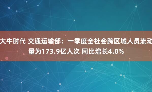 大牛时代 交通运输部：一季度全社会跨区域人员流动量为173.9亿人次 同比增长4.0%
