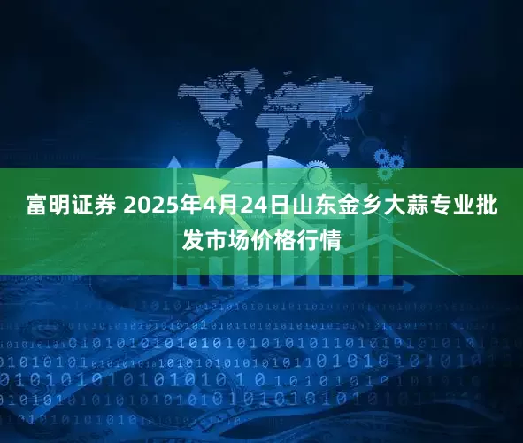 富明证券 2025年4月24日山东金乡大蒜专业批发市场价格行情