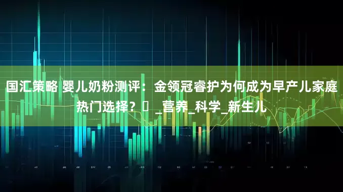 国汇策略 婴儿奶粉测评：金领冠睿护为何成为早产儿家庭热门选择？​_营养_科学_新生儿