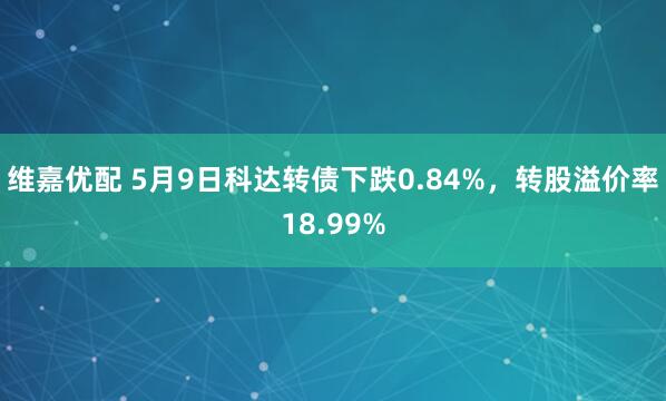 维嘉优配 5月9日科达转债下跌0.84%，转股溢价率18.99%