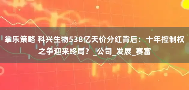 掌乐策略 科兴生物538亿天价分红背后：十年控制权之争迎来终局？_公司_发展_赛富