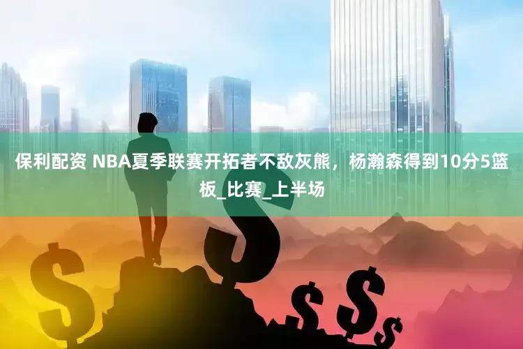 保利配资 NBA夏季联赛开拓者不敌灰熊，杨瀚森得到10分5篮板_比赛_上半场