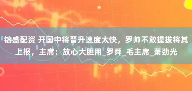 镕盛配资 开国中将晋升速度太快，罗帅不敢提拔将其上报，主席：放心大胆用_罗舜_毛主席_萧劲光