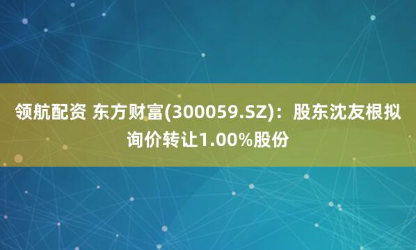 领航配资 东方财富(300059.SZ)：股东沈友根拟询价转让1.00%股份