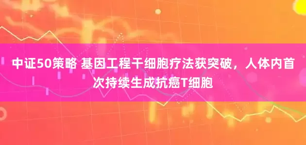 中证50策略 基因工程干细胞疗法获突破，人体内首次持续生成抗癌T细胞