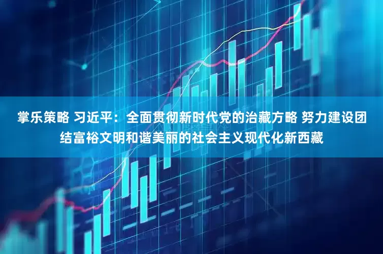 掌乐策略 习近平：全面贯彻新时代党的治藏方略 努力建设团结富裕文明和谐美丽的社会主义现代化新西藏