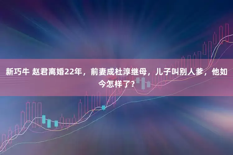 新巧牛 赵君离婚22年，前妻成杜淳继母，儿子叫别人爹，他如今怎样了？