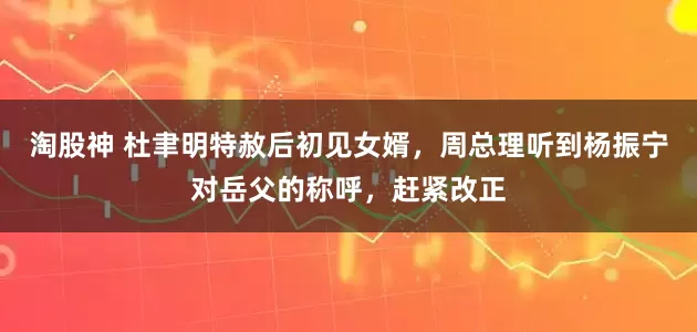 淘股神 杜聿明特赦后初见女婿，周总理听到杨振宁对岳父的称呼，赶紧改正