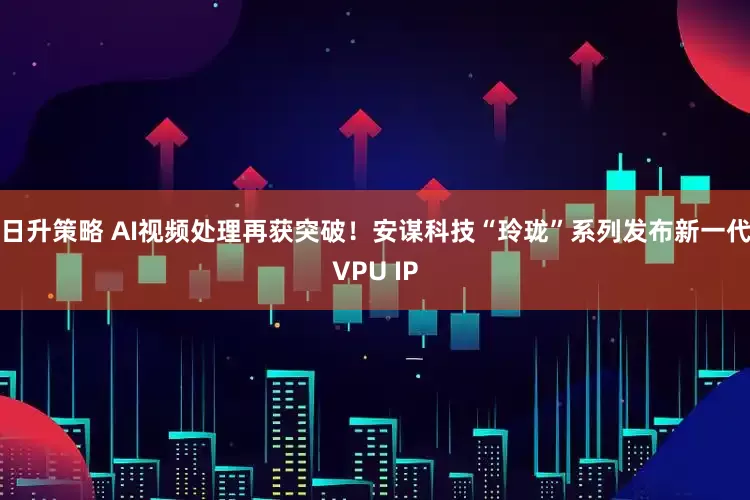 日升策略 AI视频处理再获突破！安谋科技“玲珑”系列发布新一代VPU IP
