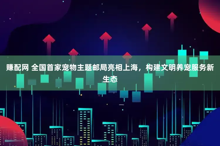 赚配网 全国首家宠物主题邮局亮相上海，构建文明养宠服务新生态