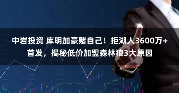 中岩投资 库明加豪赌自己！拒湖人3600万+首发，揭秘低价加盟森林狼3大原因